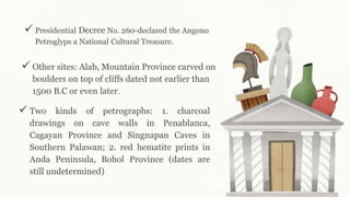  Presidential Decree No. 260-declared the Angono
Petroglyps a National Cultural Treasure.
 Other sites: Alab, Mountain Province carved on
boulders on top of cliffs dated not earlier than
1500 B.C or even later.
 Two kinds of petrographs: 1. charcoal
drawings on cave walls in Penablanca,
Cagayan Province and Singnapan Caves in
Southern Palawan; 2. red hematite prints in
Anda Peninsula, Bohol Province (dates are
still undetermined)
 
