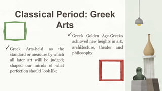 Classical Period: Greek
Arts
Greek Golden Age-Greeks
achieved new heights in art,
architecture, theater and
philosophy.
Greek Arts-held as the
standard or measure by which
all later art will be judged;
shaped our minds of what
perfection should look like.
 