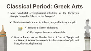 Classical Period: Greek Arts
 Most wonderful accomplishment-rebuilding of the Parthenon
(temple devoted to Athena on the Acropolis)
 Phythagoras famous mathematician
 Pheidias-created a statue for Athena, sculpted in ivory and gold.
 Socrates-Father of Philosophy
 Greatest known works - Massive Statue of Zeus at Olympia and
the Statue of Athena Pathernos in Parthenon (made of gold and
ivory, chrysus, elephantine)
 