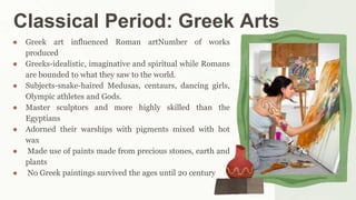 Classical Period: Greek Arts
● Greek art influenced Roman artNumber of works
produced
● Greeks-idealistic, imaginative and spiritual while Romans
are bounded to what they saw to the world.
● Subjects-snake-haired Medusas, centaurs, dancing girls,
Olympic athletes and Gods.
● Master sculptors and more highly skilled than the
Egyptians
● Adorned their warships with pigments mixed with hot
wax
● Made use of paints made from precious stones, earth and
plants
● No Greek paintings survived the ages until 20 century
 