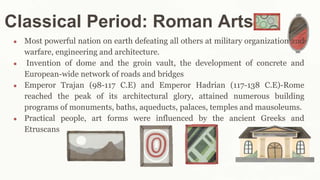 Classical Period: Roman Arts
● Most powerful nation on earth defeating all others at military organization and
warfare, engineering and architecture.
● Invention of dome and the groin vault, the development of concrete and
European-wide network of roads and bridges
● Emperor Trajan (98-117 C.E) and Emperor Hadrian (117-138 C.E)-Rome
reached the peak of its architectural glory, attained numerous building
programs of monuments, baths, aqueducts, palaces, temples and mausoleums.
● Practical people, art forms were influenced by the ancient Greeks and
Etruscans
 