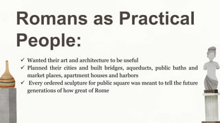 Romans as Practical
People:
 Wanted their art and architecture to be useful
 Planned their cities and built bridges, aqueducts, public baths and
market places, apartment houses and harbors
 Every ordered sculpture for public square was meant to tell the future
generations of how great of Rome
 