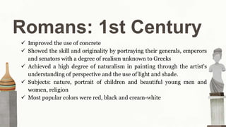 Romans: 1st Century
 Improved the use of concrete
 Showed the skill and originality by portraying their generals, emperors
and senators with a degree of realism unknown to Greeks
 Achieved a high degree of naturalism in painting through the artist's
understanding of perspective and the use of light and shade.
 Subjects: nature, portrait of children and beautiful young men and
women, religion
 Most popular colors were red, black and cream-white
 
