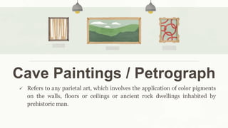 Cave Paintings / Petrograph
 Refers to any parietal art, which involves the application of color pigments
on the walls, floors or ceilings or ancient rock dwellings inhabited by
prehistoric man.
 