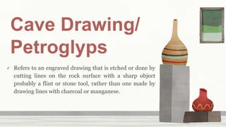Cave Drawing/
Petroglyps
 Refers to an engraved drawing that is etched or done by
cutting lines on the rock surface with a sharp object
probably a flint or stone tool, rather than one made by
drawing lines with charcoal or manganese.
 