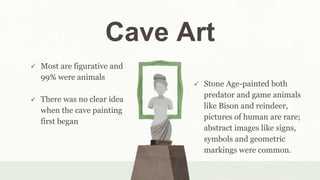 Cave Art
 Stone Age-painted both
predator and game animals
like Bison and reindeer,
pictures of human are rare;
abstract images like signs,
symbols and geometric
markings were common.
 Most are figurative and
99% were animals
 There was no clear idea
when the cave painting
first began
 