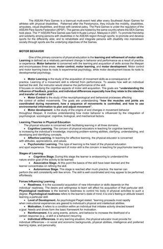 The ASEAN Para Games is a biannual multi-event held after every Southeast Asian Games for
athletes with physical disabilities. Patterned after the Paralympics, they include the mobility, disabilities,
amputees, visual disabilities, and those with cerebral palsy. The Para Games is under the regulation of the
ASEAN Para Sports Federation (APSF). The games are hosted by the same country where the SEA Games
took place. The 1st ASEAN Para Games was held in Kuala Lumpur, Malaysia in 2001. To promote friendship
and solidarity among persons with disabilities in he ASEAN region through sports; to promote and develop
sports for the differently able; and to rehabilitate and integrate persons with disability into mainstream
society through sports are the underlying objectives of the Games.
MOTOR BEHAVIOR
One of the primary concerns of physical education is the learning and refinement of motor skills.
Learning is defined as a relatively permanent change in behavior and performance as a result of practice
or experience. Motor behavior is concerned with the learning and acquisition of skills across the lifespan
and encompasses three areas: motor control, motor learning, and motor development. Motor control
and motor learning trace its roots to experimental psychology, while motor development traces its roots to
developmental psychology.
 Motor Learning is the study of the acquisition of movement skills as a consequence of
practice. Learning of a movement skill is inferred from performance. To assess how well an individual
learned the skill, the instructor would observe the performance of the skill.
It focuses on studying the cognitive aspects of motor skill acquisition. The goals are “understanding the
influence of feedback, practice, and individual differences especially how they relate to the retention
and transfer of motor skill”.
 Motor Control is the study of the neurophysiological and behavioral processes affecting
the control of skilled movements. The goals are understanding “how the muscles and joints are
coordinated during movement, how a sequence of movements is controlled, and how to use
environmental information to plan and adjust movement”.
 Motor development is the study of the origins of and changes in movement behavior
throughout lifespan. It involves understanding how motor behavior is influenced by the integration of
psychological, sociological, cognitive, biological, and mechanical factors.
Learning Theories in Physical Education
The physical educator is concerned with facilitating learning in all three domains.
 Cognitive Learning. The concern of physical educators in teaching for cognitive learning
is increasing the individual’s knowledge, improving problem-solving abilities, clarifying, understanding, and
developing and identifying concepts.
 Affective Learning. In teaching for affective learning, the physical educator is concerned
with attitudes, appreciations, and values.
 Psychomotor Learning. This type of learning is the heart of the physical education
and sport experience. The development of motor skill is the concern in teaching for psychomotor learning.
Stages of Learning
 Cognitive Stage. During this stage the learner is endeavoring to understand the
nature and/or goal of the activity to be learned.
 Associative Stage. At this point the basics of the skill have been learned and the
learner concentrates on refining the skill.
 Autonomous Stage. This stage is reached after much practice. the learner can
perform the skill consistently with few errors. The skill is well coordinated and may appear to be performed
effortlessly.
Forces Influencing Learning
 Readiness. It is the successful acquisition of new information or skills depends on the
individual’ readiness. The desire and willingness to learn will affect his acquisition of that particular skill.
Physiological readiness is the learner’s readiness to control his body in physical activities to such a
degree. Psychological readiness refers to the learner’s state of mind; it is one’s feeling or attitude toward
learning a particular skill.
 Level of Development. As psychologist Piaget stated, “learning proceeds most rapidly
when instructional experiences are geared to individual’s physical and intellectual abilities.
 Motivation. It refers to a condition within an individual that initiates activity directed toward
a goal. Needs and drives form the basic framework for motivation.
 Reinforcement. It is using events, actions, and behavior to increase the likelihood of a
certain response (e.g., a skill or a behavior) recurring
 Individual differences. In any learning situation, the physical educator must provide for
individual differences – in social and economic backgrounds, physical abilities, intelligence and preferred
learning styles, and personality.
 