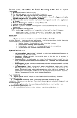 Concepts, Factors, and Conditions that Promote the Learning of Motor Skills and improve
Performance
1. Practice sessions should be structured.
2. The task to be learned must be understood by the learners.
3. The nature of the skill should be considered when designing practice.
4. Consider the learner in deciding whether to teach the skill by the whole or by part method, the
nature of the task and the background of the learner.
5. Whether speed or accuracy should be emphasized in learning a skill depends on the requirement
of the skill.
6. Transfer of learning can facilitate the learning of motor skills.
7. Essential for learning is feedback.
8. Plateaus ( a period in which little or no progress is made) in performance may be experienced by
the learners.
9. Self-analysis should be developed.
10.The leadership provided determines to a great degree how much learning will take place.
SOCIOLOGICAL FOUNDATIONS OF PHYSICAL EDUCATION AND SPORTS
SOCIOLOGY
Physical educators are interested in an important factor that motivates the
formation of groups - the drive action that is inherent in a child. After becoming a member of a group,
certain collections are important for successful adjustments.
1. Need for affection – the belief that he is liked by the other members
2. Belongingness – the belief that he is accepted
3. Independence – exemplifies the individual’s right to make his own decisions.
4. Social approval and Opportunity to Maintain Self-Esteem
SOME THEORIES OF PLAY
1. Surplus-Energy or Spencer Theory expresses the idea of play as the aimless expenditure of
exuberant energy. (Friedrich Schiller)
2. Recreation Theory emphasizes the recreative values of play, and play as a means of
revitalization. (Guts Muths)
3. Relaxation Theory emphasizes play as a medium for relaxation in today’s mode of work that
leads to nervous disorders if the organism does not have a means to relax from the work’s
ordeal.
4. Instinct Theory declares that human beings have an instinctive tendency to be active at various
stages of their life-time.
5. Social-Expression Theory by Bernard S. Manson expresses the modern theory of play.
Physiological and anatomical structure of man as an active creature limits his activity. His
degree of physical fitness at any time affects the kind of activity in which he engages in. The
psychological inclinations that are the result of physiological needs and learned responses,
habits, or attitudes propel him into certain types of play activities.
PLAY THEORISTS
 Herbert Spencer believed that play could be used to expend excess energy, which was
necessary for survival.
 G. Stanley Hall viewed play and its natural extensions (games and sport) as ideal
mechanisms of development, an ideal type of exercise for the young, most favorable for the growth, and
most self-regulating.
 John Dewey believed that play was not a physical act that has no meaning, rather it was
an activity the integrated mind and body.
 Karl Groos believed that play provides necessary experiences and prepares the
 