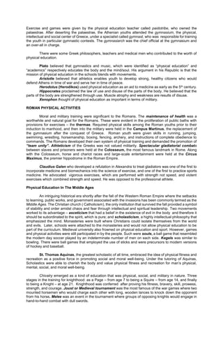 Exercise and games were given by the physical education teacher called paidotribe, who owned the
palaestrae. After deserting the palaestrae, the Athenian youths attended the gymnasium, the physical,
intellectual and social center of Greece, under a specialist called gymnast, who was responsible for training
the youth in particular gymnastic contests. The gymnasiarch was the chief official at the gymnasium and
an over-all in charge.
There were some Greek philosophers, teachers and medical men who contributed to the worth of
physical education.
Plato believed that gymnastics and music, which were identified as “physical education” and
“academics” respectively educates the body and the mind/soul. His argument in his Republic is that the
mission of physical education in the schools blends with movements.
Aristotle believed that athletics enables youth to develop strong, healthy citizens who would
defend Athens in time of war and serve her in time of peace.
Herodotus (Herodikos) used physical education as an aid to medicine as early as the 5th century.
Hippocrates proclaimed the law of use and disuse of the parts of the body. He believed that the
parts of the body are strengthened through use. Muscle atrophy and weakness are results of disuse.
Xenophon thought of physical education as important in terms of military.
ROMAN PHYSICAL ACTIVITIES
Moral and military training were significant to the Romans. The maintenance of health was a
worthwhile and natural goal for the Romans. These were evident in the proliferation of public baths with
provisions for exercises – the thermae. Required physical skills among the Roman youths prior to their
induction to manhood, and then into the military were held in the Campus Martinus, the replacement of
the gymnasium after the conquest of Greece. Roman youth were given skills in running, jumping,
swimming, wrestling, horsemanship, boxing, fencing, archery, and instructions of complete obedience to
commands. The Romans developed their own system of physical training and demanded the promotion of
“team unity”. Athleticism of the Greeks was not valued militarily. Spectacular gladiatorial combats
between slaves and prisoners were held at the Colosseum, the most famous landmark in Rome. Along
with the Colosseum, horse and chariot races and large-scale entertainment were held at the Circus
Maximus, the premier hippodrome in the Roman Empire.
Claudius Galen who developed a refutation in Alexandra to treat gladiators was one of the first to
incorporate medicine and biomechanics into the science of exercise, and one of the first to practice sports
medicine. He advocated vigorous exercises, which are performed with strength not speed, and violent
exercises which combined strength and speed. He was opposed to the professional athlete.
Physical Education In The Middle Ages
An intriguing historical era shortly after the fall of the Western Roman Empire where the setbacks
to learning, public works, and government associated with the invasions has been commonly termed as the
Middle Ages. The Christian church ( Catholicism), the only institution that survived the fall provided a symbol
of stability and order amidst chaos and fear through intellectual and spiritual leadership. Two movements
worked to its advantage – asceticism that had a belief in the existence of evil in the body and therefore it
should be subordinated to the spirit, which is pure; and scholasticism, a highly intellectual philosophy that
emphasized the mind. Monasteries were built where Christians could isolate themselves from the world
and evils. Later, schools were attached to the monasteries and would not allow physical education to be
part of the curriculum. Medieval university also frowned on physical education and sport. However, games
and physical activities were still participated in by the people. Such were soule, a ball game that resembled
the modern day soccer played by an indeterminate number of men on each side. Kegels was similar to
bowling. There were ball games that employed the use of sticks and were precursors to modern versions
of hockey and baseball.
St. Thomas Aquinas, the greatest scholastic of all time, embraced the idea of physical fitness and
recreation as a positive force in promoting social and moral well-being. Under the tutoring of Aquinas,
Scholastics were able to cherish the body and value physical fitness and recreation for man’s physical,
mental, social, and moral well-being.
Chivalry emerged as a kind of education that was physical, social, and military in nature. Three
stages in the training for knighthood: as a Page – from age 7 to being a Squire – from age 14, and finally
to being a Knight – at age 21. Knighthood was conferred after proving his fitness, bravery, skill, prowess,
strength, and courage. Joust or Medieval tournament was the most famous of the war games where two
mounted horsemen who would charge each other with long, wooden lances to knock down the opponent
from his horse. Melee was an event in the tournament where groups of opposing knights would engage in
hand-to-hand combat with dull swords.
 
