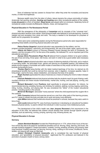 Sons of noblemen had two careers to choose from: either they enter the monastery and become
monks, or enter the knighthood.
Because wealth came from the labor of others, leisure became the unique commodity of nobles.
Aristocrats had sporting activities. Hunting and hawking were other recreational pastime of the nobility.
Le jeu de paume is a form of handball. Royal tennis was played within an enclosure. Sedentary forms of
recreational outlets included shuffleboards, billiards, chess, and backgammon.
Physical Education In The Renaissance Period
With the emergence of the philosophy of humanism and its concepts of the “universal man”,
physical education became more valued. Good physical health was believed to promote learning. A person
needed rest and recreation from study and work. The body is needed to be developed for purposes of
health and for preparation for warfare.
There were some outstanding leaders during the Renaissance period who were responsible for
spreading these beliefs concerning physical education and sport.
Petrus Paulus Vergerius’ physical education was preparation for the military, and his
program included pentathlon, swimming, and horsemanship, the use of the shield, spear, sword and club.
Vittorio da Feltre’s school La Giocosa (Pleasant House) blended the spirit of Christianity, the
classics, and the concepts of P.E. for the sons of the wealthy. He instituted P.E. as an important part of the
educational curriculum.
Aeneas Silvio Piccolomini (Pope Pius II) believed that to prepare children to be good soldiers,
the use of bow and sling, throw spear, ride horses, and swim in order to be a good soldier were necessary
activities.
Martin Luther’s physical education was a means of obtaining elasticity of the body, and a medium
of promoting health. He advocated music, games and dancing as acceptable pastime, and believed that
people should engage in honorable and useful modes of exercises so they would not fall into vice and evil
pursuits during leisure hours.
Thomas Elyot’s being familiar with the latest medical teachings of his time, he claimed six (6)
physiological benefits that could be derived from exercise: aids in digestion, increases appetite, helps in
living longer, warms the body, raises metabolism, and cleanses the body of its wastes.
Roger Ascham appreciated the value of exercise as a means of resting the mind to make it sharper
at a later time.
Francois Rabelais believed that physical activities help the students reach his goal of being a well-
rounded individual and these include horsemanship, martial arts, hunting, and ball playing, running, and
swimming.
Richard Mulcaster’s book Positions dealt specifically to physical education: for indoors, he
recommended dancing, wrestling, fencing, and climbing; for outdoors, walking, running, leaping, swimming,
riding, hunting, shooting, and playing ball. He was considered the “father” of the modern educational
practice including sports in the schools.
Michel de Montaigne advocated “manly exercise” where the child experienced the rougher life in
the outdoors.
John Comenius believed that exercise served as a rest from other parts of the learning process,
and P.E. exists to refresh the body and able one to work and study more efficiently.
John Milton believed that martial arts should be practiced in schools, because they were useful in
time of war.
John Locke believed that P.E. was of primary importance in developing an educational foundation
because physical activity is used to refresh the individual in order to pursue more intellectual pursuits.
The development of the child’s health was Jean Jacques Rousseau’s first requirement in the
education of the child. He believed that children should develop their senses through specific physical
activities, such as swimming, running, jumping, spinning a top, throwing stones, etc.
Physical Education In Europe
Germany
Johann Bernhard Basedow founded the Philanthropinum in 1774, where three hours of the ten-
hour school day was to be spent for recreational activities such as fencing, riding, dancing, and music. His
younger students engaged in “Greek Gymnastics” contests: running, wrestling, throwing, and jumping; older
ones practiced “knightly exercises” as dancing, fencing, riding, vaulting on live horses, shuttlecock, tennis,
skittles, and playing with large air-filled ball.
Johann Christoph Friedrich Gutsmuths who is considered the real founder of physical
education, and “grandfather of physical education” legitimized the P.E. profession and believed in the
promotion of people’s health to have a strong nation
 