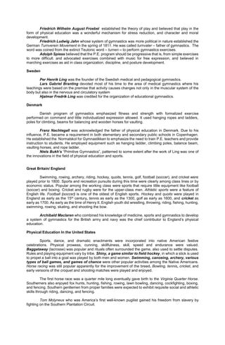 Friedrich Wilhelm August Froebel established the theory of play and believed that play in the
form of physical education was a wonderful mechanism for stress reduction, and character and moral
development.
Friedrich Ludwig Jahn whose system of gymnastics was more political in nature established the
German Turnverein Movement in the spring of 1811. He was called turnvater – father of gymnastics. The
word was coined from the extinct Teutonic word – turnen – to perform gymnastics exercises.
Adolph Spiess believed that the P.E. program should be progressive that is, from simple exercises
to more difficult. and advocated exercises combined with music for free expression, and believed in
marching exercises as aid in class organization, discipline, and posture development.
Sweden
Per Henrik Ling was the founder of the Swedish medical and pedagogical gymnastics.
Lars Gabriel Branting devoted most of his time to the area of medical gymnastics where his
teachings were based on the premise that activity causes changes not only in the muscular system of the
body but also in the nervous and circulatory system
Hjalmar Fredrik Ling was credited for the organization of educational gymnastics.
Denmark
Danish program of gymnastics emphasized fitness and strength with formalized exercise
performed on command and little individualized expression allowed. It used hanging ropes and ladders,
poles for climbing, beams for balancing and wooden horses for vaulting.
Franz Nachtegall was acknowledged the father of physical education in Denmark. Due to his
influence, P.E. became a requirement in both elementary and secondary public schools in Copenhagen.
He established the Normalskol for Gymnastikken to emphasize the need to train P.E. teachers and provide
instruction to students. He employed equipment such as hanging ladder, climbing poles, balance beam,
vaulting horses, and rope ladder.
Niels Bukh’s “Primitive Gymnastics”, patterned to some extent after the work of Ling was one of
the innovations in the field of physical education and sports.
Great Britain/ England
Swimming, rowing, archery, riding, hockey, quoits, tennis, golf, football (soccer), and cricket were
played prior to 1800. Sports and recreation pursuits during this time were clearly among class lines or by
economic status. Popular among the working class were sports that require little equipment like football
(soccer) and boxing. Cricket and rugby were for the upper-class men. Athletic sports were a feature of
English life. Football (soccer) is one of the oldest of English sports. Hockey and quoits were played in
England as early as the 15th century, tennis as early as the 1300, golf as early as 1600, and cricket as
early as 1700. As early as the time of Henry II, English youth did wrestling, throwing, riding, fishing, hunting,
swimming, rowing, skating, and shooting the bow.
Archibald Maclaren who combined his knowledge of medicine, sports and gymnastics to develop
a system of gymnastics for the British army and navy was the chief contributor to England’s physical
education.
Physical Education In the United States
Sports, dance, and dramatic enactments were incorporated into native American festive
celebrations. Physical prowess, cunning, skillfulness, skill, speed and endurance were valued.
Baggataway (lacrosse) was popular and rituals often surrounded the game, also used to settle disputes.
Rules and playing equipment vary by tribe. Shiny, a game similar to field hockey, in which a stick is used
to propel a ball into a goal was played by both men and women. Swimming, canoeing, archery, various
types of ball games, and games of chance were other popular activities among the Native Americans.
Horse racing was still popular apparently for the improvement of the breed. Bowling, tennis, cricket, and
early versions of the croquet and shooting matches were played and enjoyed.
The first horse race was a quarter mile long eventually gave birth to the Virginia Quarter Horse.
Southerners also enjoyed fox hunts, hunting, fishing, rowing, lawn bowling, dancing, cockfighting, boxing,
and fencing. Southern gentlemen from proper families were expected to exhibit requisite social and athletic
skills through riding, dancing, and fencing.
Tom Molyneux who was America’s first well-known pugilist gained his freedom from slavery by
fighting on the Southern Plantation Circuit.
 
