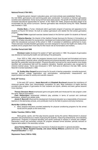 National Period (1784-1861)
During this period, interest in education grew, and more schools were established. During
the mid-1800s, gymnasiums and swimming pools were constructed. Turnvereins or German gymnastics
societies were established. Horse racing and foot races were popular. The growth of female private schools
increased educational opportunities for women. In the 1820s and 1830s, physical education began to be
incorporated into the school curriculum. German gymnastics was introduced during the 1820s. Baseball
was invented in 1839.
Charles Beck, a Turner, introduced Jahn’s gymnastic program of exercise and apparatus to his
students at Round Hill School. He built an outdoor gymnasium and started the first school gymnastics
program.
Charles Follen organized exercise classes based on the German system for students at Harvard
University.
Catharine Beecher, the director of the Hartford Female Seminary for Women in Connecticut, an
institution of higher education for young women, developed and implemented program of physical education
within the educational curriculum of the school in 1828. It consisted of calisthenics performed to music.
These exercises included Swedish gymnastics and were designed to improve the health and vitality of her
students and to prepare them more fully for their future role as homemakers and mothers.
Civil War Period Until 1900
Dioclesan Lewis developed his system of “light” gymnastics in 1860. His program of gymnastics
was directed at improving the health and well-being of his participants.
From 1870 to 1900, when the programs became much more focused and formalized and terms
such as gymnastics, physical culture, physical training and physical education were used synonymously to
describe the systematic exercise program. Physical education survived as the name became most closely
identified with professional field and the academic discipline. Swedish gymnastics was recognized for
inherent medical values. Tennis was introduced in 1874. Golf came to America in the late 1880. James
Naismith invented basketball in 1895.
Dr. Dudley Allen Sargent became known for his work in teacher preparation, remedial equipment,
exercise devices, college organization and administration, anthropometric measurement, and
experimentation as basis for activity and scientific research.
Early 20th
Century
In the early 20th century, Jessie Bancroft and Elizabeth Burchenal stressed the importance of
intramural games rather than interscholastic competition for girls. Most institutions of higher learning
provided some program of gymnastics for their students and sports, athletics and team games became
more important.
Thomas Dennison Wood emphasized game and game skills and introduced his new program under
the name “Natural Gymnastics”.
Clark Hetherington emphasized children’s play activities in terms of survival and continued
participation, athletics and athletic skills.
Jessie H. Bancroft influenced the development of physical education as a responsibility of homeroom
teachers in the elementary schools, and contributed much to the field of posture and body mechanics.
World War I (1916 to 1919)
 Many physical educators provided leadership for physical conditioning programs for the armed
forces and for people on the home front.
Golden Twenties (1920 to 1929)
More games, sports, and free play became popular during this period. Measurement in physical
education was emphasized as a means of grouping the students, measuring achievements, and motivating
performance. Programs of physical education and sports continued to expand in schools and colleges.
Elementary school and secondary schools PE program stressed formal activities; periodic lectures on
hygiene were added in the secondary schools.
Jesse Feiring Williams stressed the importance of physical education in general education
Thomas D. Wood, Rosalind Cassidy, and Jesse Feiring Williams published the book “The New
Physical Education” in 1927.
Depression Years (1930 to 1939)
 