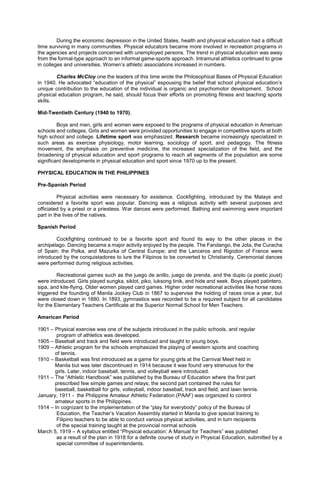During the economic depression in the United States, health and physical education had a difficult
time surviving in many communities. Physical educators became more involved in recreation programs in
the agencies and projects concerned with unemployed persons. The trend in physical education was away
from the formal-type approach to an informal game-sports approach. Intramural athletics continued to grow
in colleges and universities. Women’s athletic associations increased in numbers.
Charles McCloy one the leaders of this time wrote the Philosophical Bases of Physical Education
in 1940. He advocated “education of the physical” espousing the belief that school physical education’s
unique contribution to the education of the individual is organic and psychomotor development. School
physical education program, he said, should focus their efforts on promoting fitness and teaching sports
skills.
Mid-Twentieth Century (1940 to 1970).
Boys and men, girls and women were exposed to the programs of physical education in American
schools and colleges. Girls and women were provided opportunities to engage in competitive sports at both
high school and college. Lifetime sport was emphasized. Research became increasingly specialized in
such areas as exercise physiology, motor learning, sociology of sport, and pedagogy. The fitness
movement, the emphasis on preventive medicine, the increased specialization of the field, and the
broadening of physical education and sport programs to reach all segments of the population are some
significant developments in physical education and sport since 1970 up to the present.
PHYSICAL EDUCATION IN THE PHILIPPINES
Pre-Spanish Period
Physical activities were necessary for existence. Cockfighting, introduced by the Malays and
considered a favorite sport was popular. Dancing was a religious activity with several purposes and
officiated by a priest or a priestess. War dances were performed. Bathing and swimming were important
part in the lives of the natives.
Spanish Period
Cockfighting continued to be a favorite sport and found its way to the other places in the
archipelago. Dancing became a major activity enjoyed by the people. The Fandango, the Jota, the Curacha
of Spain; the Polka, and Mazurka of Central Europe; and the Lanceros and Rigodon of France were
introduced by the conquistadores to lure the Filipinos to be converted to Christianity. Ceremonial dances
were performed during religious activities.
Recreational games such as the juego de anillo, juego de prenda, and the duplo (a poetic joust)
were introduced. Girls played sungka, siklot, piko, luksong tinik, and hide and seek. Boys played patintero,
sipa, and kite-flying. Older women played card games. Higher order recreational activities like horse races
triggered the founding of Manila Jockey Club in 1867 to supervise the holding of races once a year, but
were closed down in 1880. In 1893, gymnastics was recorded to be a required subject for all candidates
for the Elementary Teachers Certificate at the Superior Normal School for Men Teachers.
American Period
1901 – Physical exercise was one of the subjects introduced in the public schools, and regular
program of athletics was developed.
1905 – Baseball and track and field were introduced and taught to young boys.
1909 – Athletic program for the schools emphasized the playing of western sports and coaching
of tennis.
1910 – Basketball was first introduced as a game for young girls at the Carnival Meet held in
Manila but was later discontinued in 1914 because it was found very strenuous for the
girls. Later, indoor baseball, tennis, and volleyball were introduced.
1911 – The “Athletic Handbook” was published by the Bureau of Education where the first part
prescribed few simple games and relays; the second part contained the rules for
baseball, basketball for girls, volleyball, indoor baseball, track and field, and lawn tennis.
January, 1911 - the Philippine Amateur Athletic Federation (PAAF) was organized to control
amateur sports in the Philippines.
1914 – In cognizant to the implementation of the “play for everybody” policy of the Bureau of
Education, the Teacher’s Vacation Assembly started in Manila to give special training to
Filipino teachers to be able to conduct various physical activities, and in turn recipients
of the special training taught at the provincial normal schools
March 5, 1919 – A syllabus entitled “Physical education: A Manual for Teachers” was published
as a result of the plan in 1918 for a definite course of study in Physical Education, submitted by a
special committee of superintendents.
 