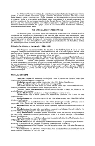 The Philippine Olympic Committee, the umbrella organization of all national sports associations
(NSAs), is affiliated with the International Olympic Committee (OIC) and is recognized in the PSC Charter
as the National Olympic Committee (NOC) for the Philippines. It is a private organization and autonomous
in character, similar to its accredited and affiliated sports organizations. It is primarily responsible for
activities pertaining to the country’s participation in the Olympic Games, Asian Games, Southeast Asian
Games, and other international athletic competitions in accordance respectively with the rules of the
International Olympic Committee, the Olympic Council of Asia, the Southeast Asian Games Federation,
and other international sports bodies.
THE NATIONAL SPORTS ASSOCIATIONS
The National Sports Associations which are autonomous in character have exclusive technical
control over the promotion and development of the particular sport for which they are organized. They
decide on matters affecting the discipline of their athletes and officials and dispute among members; adopt
a training program for athletes development, in preparation for international competitions; and select the
athletes, coaches and other officials for their teams, taking into consideration not only their athletic abilities
but their discipline, moral character, aptitude, and attitude.
Philippine Participation in the Olympics (1924 – 2000)
The Philippines was represented for the first time in the World Olympics. It was a two-man
delegation sent by the Philippine Amateur Athletic Federation in the 1924 VIIIth Olympiad in Paris. David
Nepomuceno, a Philippine scout competed in the 100 m. and 200 m. dash and was eliminated in the trial
heats. Dr. Regino R. Ylanan was the representative official and coach.
The first medal (bronze) was garnered in the 1928 Amsterdam Olympics courtesy of Teofilo Yldefonso in
200 m backstroke. In the Los Angeles Olympiad in 1932 Teofilo Yldefonso won again a bronze in the same
event. In addition, Simeon Toribio garnered a bronze in high jump and Jose Villanueva also bronze
in boxing bantamweight. Miguel White brought the bronze in 400m hurdles in the 1936 Berlin Olympics, at
the same time that the Philippine Basketball Team placed 5th place among 23 nations. The first silver medal
of the Philippines was won by Anthony Villanueva in boxing featherweight from Tokyo Olympics in 1964. In
1988 Seoul Olympiad, Arianne Cerdeña brought home the gold medal in bowling, which was a
demonstration sport.
MEDALS and HONORS
Efren “Bata” Reyes was dubbed as “The magician”, when he became the 1985 Red 9-Ball Open
champion for his ability to execute brilliant shots.
Eric Buhain was a bronze medalist in swimming in the 1990 Beijing Asian Games.
Eugene Torre became Asia’s first grandmaster at the age of 22.
Elma Muros was the only track athlete who won in different events in the Southeast Asian Games.
She was hailed as the Southeast Asian games heptathlon queen in 1997.
Francisco Pancho Villa Guilledo was Asia’s first world champion in boxing and dubbed as the
greatest flyweight of the century.
Gabriel “Flash” Elorde was dubbed as the greatest Filipino boxer of all time.
Gerald Rosales was an Asian Games silver medalist and Southeast Asian Games two-time
champion in golf.
Jennifer Rosales was a five-time champion in golf in the ladies’ Amateur open (1994-1998) before
she turned professional.
Lydia de Vega was Asia’s fastest woman in the 1980s. She brought home the gold medal twice in
arrow in the Asian Games in the 100-meter dash and the silver medal in the 200m run.
Manny Pacquiao won the International Boxing Federation super bantamweight championship at
the age of 23.
MikeeCojuangco-Jaworski is the accomplished equestrienne who bagged the gold medal for the
Individual Show jumping competition in the 2002 Asian Games.
Paeng Nepomuceno is an all-time greatest international bowler with six world championships to
his credit; some considered him as the greatest Filipino athlete of all time for making it to the Guinness
Book of World Records.
Ramon Fernandez was the Philippine Basketball Association’s first four-time Most Valuable player
and played in the league for a record of 20 seasons.
Robert Jaworski was one the Philippine Basketball Association’s 25 greatest players of all time.
At his time of retirement, he was the oldest professional basketball player in the world.
Toni Leviste was part of the Philippine Team that won silver medal in the 2002 Asian Games show
jumping competition.
Alvin Patrimonio was a four-time Philippine Basketball Association Most valuable Player, two of
which were won back-to-back in 1993 and 1994.
 
