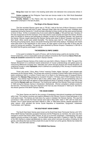 Bong Coo made her mark in the bowling world when she delivered nine consecutive strikes in
1979.
Carlos Loyzaga led the Philippine Team that won bronze medal in the 1954 World Basketball
Championship and four golds.
Dorothy Delasin is the Filipina who has become the youngest Ladies’ Professional Golf
Association Champion in the last 25 years.
The Origin of the Olympic Games
The first recorded Olympic game was in 776 B.C. held at the foot of Mount Olympia in ancient
Greece The Games were held every 4 years. Although Greek cities had continuous wars, hostilities were
suspended during the Games for 1 month and later extended to three months as they were sacred festivals
in honor of Zeus. At first, it consisted only of one event called the stade, a 192 yard foot race. Koroibus of
Elis was recognized as the first champion. Only male citizens could compete and watch the Games. Women
were not allowed to observe and participate as athletes, except for the priestess Demeter, who observed
the Games. Women caught observing the Olympic Games were taken to Mount Tympaion and thrown to
their death. Other events were added thereafter. The Games were held for 1169 years until 393 A.D.
Running and jumping events, discus and javelin throwing were held at the stadium. Horseback and chariot
races were done in the hippodrome or race course. An open space in front of the altar of Zeus was the
arena for boxing and wrestling. The games were abolished by Roman Emperor Theodosius in 394 AD in
the belief that the games were pagan in nature.
THE MODERN OLYMPIC GAMES
In his quest to revitalize the youth of France, with his family being a well-to-do member of the
French aristocracy, and an impeccable social and political connections the Frenchman Baron Pierre de
Ferdy de Coubertin established the modern Olympic Games.
Inaugural Olympic Games of the modern era was held in Athens, Greece in 1896. The goal of the
Olympic Movement is to contribute toward achievement of mutual understandings and global peace by
overcoming differences including race, nationality and culture through physical and mental disciplines. Its
underlying concept is called Olympism, which is defined as a philosophy of life, the way of mankind within
the Olympic charter.
Three Latin words “ Citius, Altius, Fortius” meaning “Faster, Higher, Stronger” were adopted with
permission as the Olympic Motto. The phrase was coined by Coubertin’s friend Father Didon during an IOC
public conference held in a northern French town of Le Havre in the following year of inaugural Athens
Olympiad.The Olympic Flag designed by Coubertin himself in 1914was used in1920 Antwerp Games in
Belgium. Five colored rings from left to right in blue, yellow, black, green and red symbolizing unity of 5
continents of the world were set against a white background which is symbolic of peace. It was also in this
year that the Olympic oath was introduced. The Ceremonial Lighting of the Olympic Flame was introduced
in 1928 during the Olympic Games in Amsterdam, Netherlands.. Women competed in athletic events for
the first time. The first torch relay from Olympia to the host city was introduced in 1936 by Dr. Karl Diem,
the director general of the Berlin Olympic Games.
THE ASIAN GAMES
The Asian Games are held for the purpose of developing intercultural knowledge and friendship
within Asia. The member countries and regions affiliated to the Olympic Council of Asia participate in this
multi-sports event. The Games are held every four years in between the Olympic Games. This was first
conceived in 1950, and the first Asian Games were held in New Delhi, India in 1951 with its motto Ever
Onward. The 2nd Asian Games was held in Manila in 1954. In 1994 Asian Games, despite opposition from
other nations, OCA admitted the former Soviet Republics of Kazakhstan, Kyrgyzstan, Uzbekistan
Turkmenistan, and Tajikistan.
THE SOUTHEAST ASIAN GAMES
The South East Asian Games were known as the South East Asian Peninsular Games until 1975.
When SEAP Games Federation accepted Indonesia and the Philippines as members, the name was then
changed to South East Asian (SEA) Games. Its aim is to promote cooperation, understanding and good
relations among countries in the region. The first SEAP Games was held in Thailand in 1959.The hosting
of the SEA Games is rotated alphabetically by nation name which removes the politics of bidding for the
games, and allows the host countries ample time to plan for their turn at the games. Manila has hosted the
1981, 1991, and 2005 SEA Games.
THE ASEAN Para Games
 