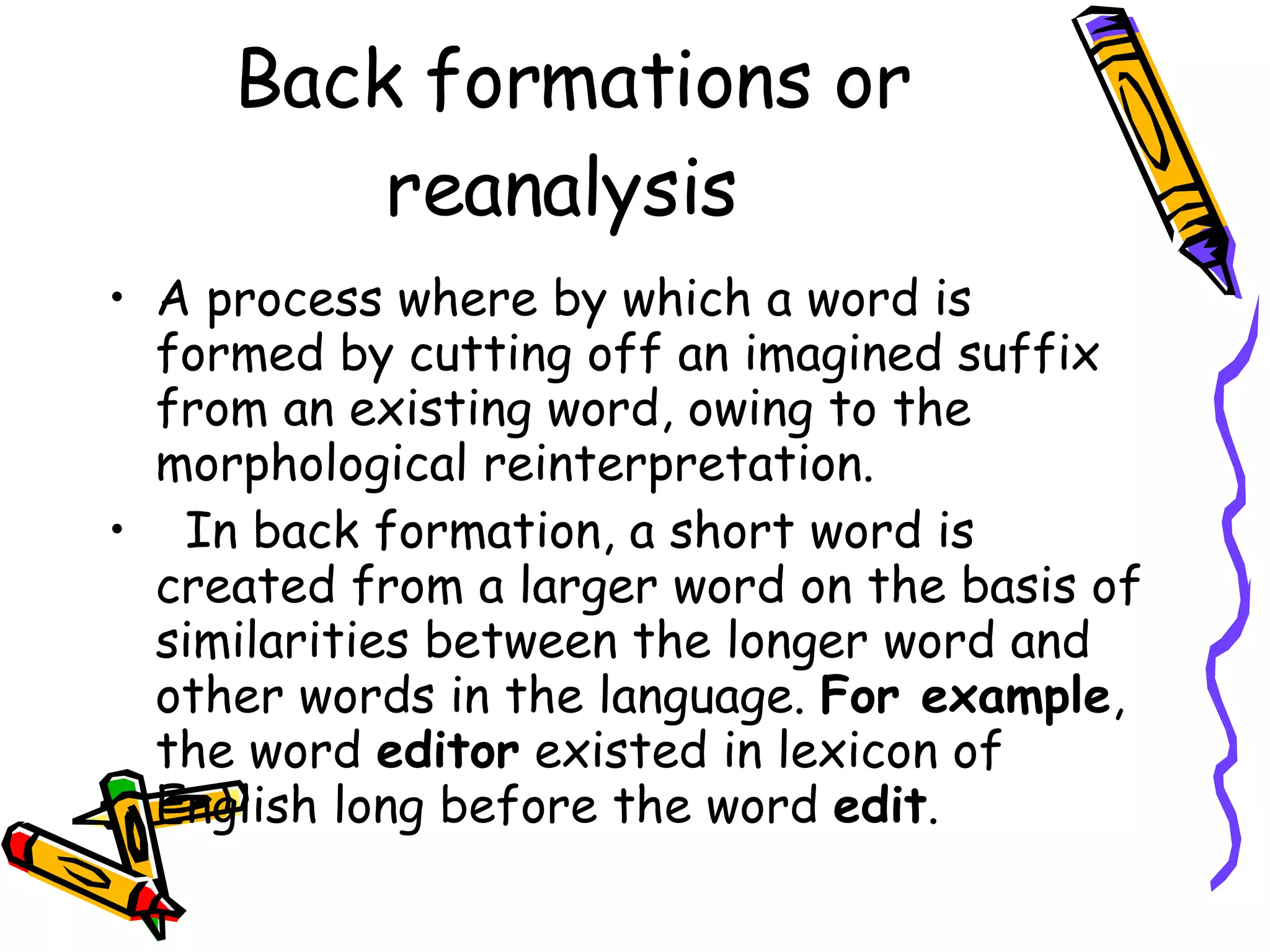 Back formations or reanalysis  A process where by which a word is formed by cutting off an imagined suffix from an existing word, owing to the morphological reinterpretation.  In back formation, a short word is created from a larger word on the basis of similarities between the longer word and other words in the language.  For example , the word  editor  existed in lexicon of English long before the word  edit .   