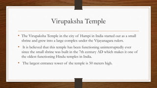 Virupaksha Temple
• The Virupaksha Temple in the city of Hampi in India started out as a small
shrine and grew into a large complex under the Vijayanagara rulers.
• It is believed that this temple has been functioning uninterruptedly ever
since the small shrine was built in the 7th century AD which makes it one of
the oldest functioning Hindu temples in India.
• The largest entrance tower of the temple is 50 meters high.
 