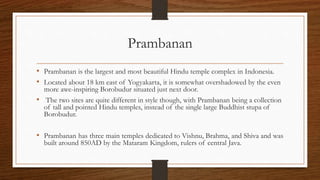 Prambanan
• Prambanan is the largest and most beautiful Hindu temple complex in Indonesia.
• Located about 18 km east of Yogyakarta, it is somewhat overshadowed by the even
more awe-inspiring Borobudur situated just next door.
• The two sites are quite different in style though, with Prambanan being a collection
of tall and pointed Hindu temples, instead of the single large Buddhist stupa of
Borobudur.
• Prambanan has three main temples dedicated to Vishnu, Brahma, and Shiva and was
built around 850AD by the Mataram Kingdom, rulers of central Java.
 