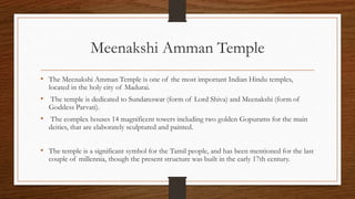 Meenakshi Amman Temple
• The Meenakshi Amman Temple is one of the most important Indian Hindu temples,
located in the holy city of Madurai.
• The temple is dedicated to Sundareswar (form of Lord Shiva) and Meenakshi (form of
Goddess Parvati).
• The complex houses 14 magnificent towers including two golden Gopurams for the main
deities, that are elaborately sculptured and painted.
• The temple is a significant symbol for the Tamil people, and has been mentioned for the last
couple of millennia, though the present structure was built in the early 17th century.
 