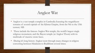 Angkor Wat
• Angkor is a vast temple complex in Cambodia featuring the magnificent
remains of several capitals of the Khmer Empire, from the 9th to the 15th
century AD.
• These include the famous Angkor Wat temple, the world’s largest single
religious monument, and the Bayon temple (at Angkor Thom) with its
multitude of massive stone faces.
• During it’s long history Angkor went through many changes in religion
converting between Hinduism to Buddhism several times.
 