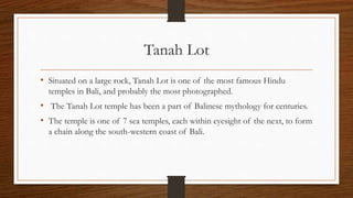 Tanah Lot
• Situated on a large rock, Tanah Lot is one of the most famous Hindu
temples in Bali, and probably the most photographed.
• The Tanah Lot temple has been a part of Balinese mythology for centuries.
• The temple is one of 7 sea temples, each within eyesight of the next, to form
a chain along the south-western coast of Bali.
 