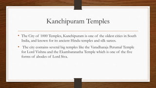 Kanchipuram Temples
• The City of 1000 Temples, Kanchipuram is one of the oldest cities in South
India, and known for its ancient Hindu temples and silk sarees.
• The city contains several big temples like the Varadharaja Perumal Temple
for Lord Vishnu and the Ekambaranatha Temple which is one of the five
forms of abodes of Lord Siva.
 