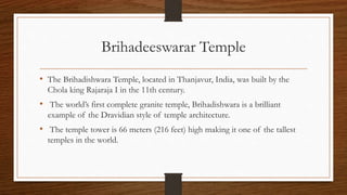 Brihadeeswarar Temple
• The Brihadishwara Temple, located in Thanjavur, India, was built by the
Chola king Rajaraja I in the 11th century.
• The world’s first complete granite temple, Brihadishwara is a brilliant
example of the Dravidian style of temple architecture.
• The temple tower is 66 meters (216 feet) high making it one of the tallest
temples in the world.
 