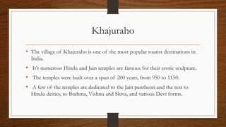 Khajuraho
• The village of Khajuraho is one of the most popular tourist destinations in
India.
• It’s numerous Hindu and Jain temples are famous for their erotic sculpture.
• The temples were built over a span of 200 years, from 950 to 1150.
• A few of the temples are dedicated to the Jain pantheon and the rest to
Hindu deities, to Brahma, Vishnu and Shiva, and various Devi forms.
 