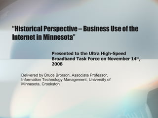 “ Historical Perspective – Business Use of the Internet in Minnesota” Presented to the Ultra High-Speed Broadband Task Force on November 14 th , 2008 Delivered by Bruce Brorson, Associate Professor, Information Technology Management, University of Minnesota, Crookston 