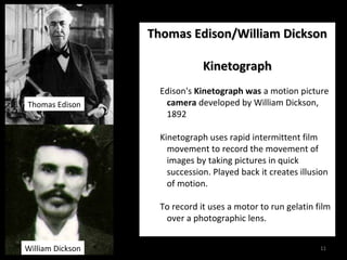 TThhoommaass EEddiissoonn//WWiilllliiaamm DDiicckkssoonn 
11 
KKiinneettooggrraapphh 
Edison's Kinetograph was a motion picture 
camera developed by William Dickson, 
1892 
Kinetograph uses rapid intermittent film 
movement to record the movement of 
images by taking pictures in quick 
succession. Played back it creates illusion 
of motion. 
To record it uses a motor to run gelatin film 
over a photographic lens. 
Thomas Edison 
William Dickson 
 