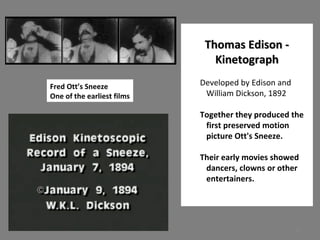 12 
TThhoommaass EEddiissoonn -- 
KKiinneettooggrraapphh 
Developed by Edison and 
William Dickson, 1892 
Together they produced the 
first preserved motion 
picture Ott's Sneeze. 
Their early movies showed 
dancers, clowns or other 
entertainers. 
Fred Ott’s Sneeze 
One of the earliest films 
 