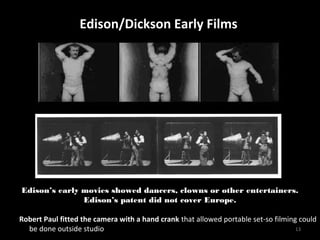EEddiissoonn//DDiicckkssoonn EEaarrllyy FFiillmmss 
Edison’s early movies showed dancers, clowns or other entertainers. 
13 
Edison’s patent did not cover Europe. 
Robert Paul fitted the camera with a hand crank that allowed portable set-so filming could 
be done outside studio 
 
