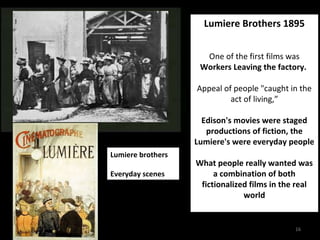 Lumiere Brothers 1895 
One of the first films was 
Workers Leaving the factory. 
Appeal of people "caught in the 
16 
act of living,” 
Edison's movies were staged 
productions of fiction, the 
Lumiere's were everyday people 
What people really wanted was 
a combination of both 
fictionalized films in the real 
world 
Lumiere brothers 
Everyday scenes 
 