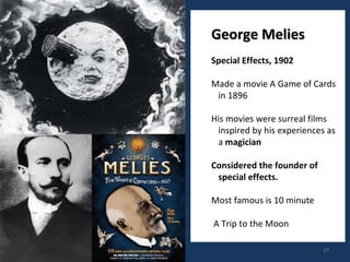 17 
GGeeoorrggee MMeelliieess 
Special Effects, 1902 
Made a movie A Game of Cards 
in 1896 
His movies were surreal films 
inspired by his experiences as 
a magician 
Considered the founder of 
special effects. 
Most famous is 10 minute 
A Trip to the Moon 
 