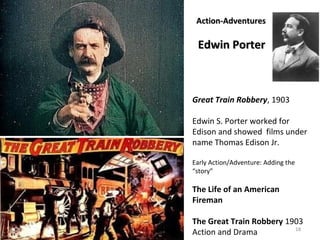 18 
AAccttiioonn--AAddvveennttuurreess 
EEddwwiinn PPoorrtteerr 
Great Train Robbery, 1903 
Edwin S. Porter worked for 
Edison and showed films under 
name Thomas Edison Jr. 
Early Action/Adventure: Adding the 
“story” 
The Life of an American 
Fireman 
The Great Train Robbery 1903 
Action and Drama 
 