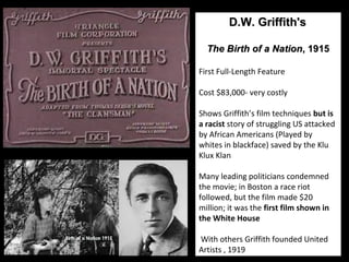 20 
DD..WW.. GGrriiffffiitthh''ss 
TThhee BBiirrtthh ooff aa NNaattiioonn,, 11991155 
First Full-Length Feature 
Cost $83,000- very costly 
Shows Griffith’s film techniques but is 
a racist story of struggling US attacked 
by African Americans (Played by 
whites in blackface) saved by the Klu 
Klux Klan 
Many leading politicians condemned 
the movie; in Boston a race riot 
followed, but the film made $20 
million; it was the first film shown in 
the White House 
With others Griffith founded United 
Artists , 1919 
 