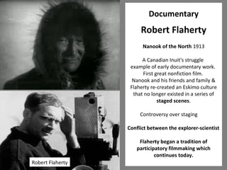 21 
Documentary 
Robert Flaherty 
Nanook of the North 1913 
A Canadian Inuit's struggle 
example of early documentary work. 
First great nonfiction film. 
Nanook and his friends and family & 
Flaherty re-created an Eskimo culture 
that no longer existed in a series of 
staged scenes. 
Controversy over staging 
Conflict between the explorer-scientist 
Flaherty began a tradition of 
participatory filmmaking which 
continues today. 
Robert Flaherty 
 
