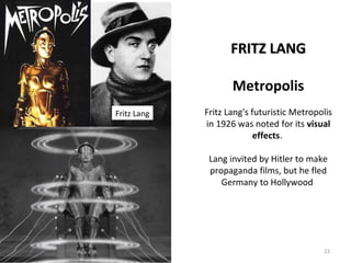 22 
FFRRIITTZZ LLAANNGG 
Metropolis 
Fritz Lang's futuristic Metropolis 
in 1926 was noted for its visual 
effects. 
Lang invited by Hitler to make 
propaganda films, but he fled 
Germany to Hollywood 
Fritz Lang 
 