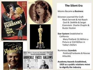 25 
The Silent Era 
Movies Became a Business 
Directors Learned the Craft 
Mack Sennett & Hal Roach 
Cecil B. DeMille & Sergei 
Eisenstein Charlie Chaplin & 
Buster Keaton 
Star System Established in 
California 
Mary Pickford: $1 Million a 
Picture or $10 Million in 
Today's Dollars 
Numerous Scandals 
Pickford/Fairbanks & Roscoe 
Arbuckle 
Academy Awards Established, 
1929 as a public relations move 
to dignify the industry 
 