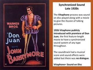 27 
Synchronized Sound 
Late 1920s 
The Vitaphone process was sound 
on disc played along with a movie 
to give the illusion of talking 
pictures. 
1926 Vitaphone publicly 
introduced with premiere of Don 
Juan, the first feature-length 
movie to have a synchronized 
sound system of any type 
throughout. 
The soundtrack had a musical 
score and sound effects were 
added but there was no dialogue. 
Vitaphone= Sound on Disc 
 