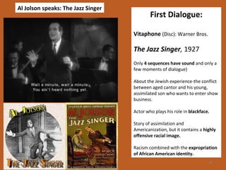 28 
First Dialogue: 
Vitaphone (Disc): Warner Bros. 
The Jazz Singer, 1927 
Only 4 sequences have sound and only a 
few moments of dialogue) 
About the Jewish experience-the conflict 
between aged cantor and his young, 
assimilated son who wants to enter show 
business. 
Actor who plays his role in blackface. 
Story of assimilation and 
Americanization, but it contains a highly 
offensive racial image. 
Racism combined with the expropriation 
of African American identity. 
Al Jolson speaks: The Jazz Singer 
 