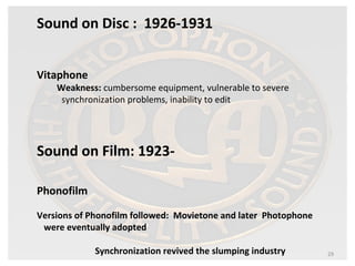 29 
Sound on Disc : 1926-1931 
Vitaphone 
Weakness: cumbersome equipment, vulnerable to severe 
synchronization problems, inability to edit 
Sound on Film: 1923- 
Phonofilm 
Versions of Phonofilm followed: Movietone and later Photophone 
were eventually adopted 
Synchronization revived the slumping industry 
 