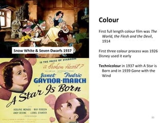 30 
Colour 
First full length colour film was The 
World, the Flesh and the Devil, 
1914 
First three colour process was 1926 
Disney used it early 
Technicolour in 1937 with A Star is 
Born and in 1939 Gone with the 
Wind 
Snow White & Seven Dwarfs 1937 
 