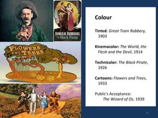 31 
Colour 
Tinted: Great Train Robbery, 
1903 
Kinemacolor: The World, the 
Flesh and the Devil, 1914 
Technicolor: The Black Pirate, 
1926 
Cartoons: Flowers and Trees, 
1933 
Public's Acceptance: 
The Wizard of Oz, 1939 
 