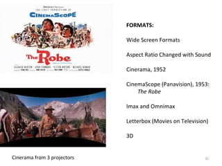32 
FORMATS: 
Wide Screen Formats 
Aspect Ratio Changed with Sound 
Cinerama, 1952 
CinemaScope (Panavision), 1953: 
The Robe 
Imax and Omnimax 
Letterbox (Movies on Television) 
3D 
Cinerama from 3 projectors 
 