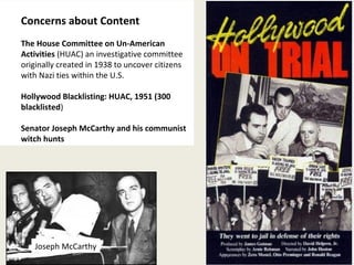 33 
Concerns about Content 
The House Committee on Un-American 
Activities (HUAC) an investigative committee 
originally created in 1938 to uncover citizens 
with Nazi ties within the U.S. 
Hollywood Blacklisting: HUAC, 1951 (300 
blacklisted) 
Senator Joseph McCarthy and his communist 
witch hunts 
Joseph McCarthy 
 