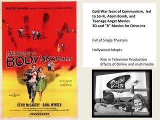 Cold War fears of Communism, led 
to Sci-Fi, Atom Bomb, and 
Teenage Angst Movies 
3D and "B" Movies for Drive-Ins 
34 
Fall of Single Theaters 
Hollywood Adapts 
Rise in Television Production 
Effects of Online and multimedia 
