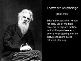 EEaaddwweeaarrdd MMuuyybbrriiddggee 
(1830-1904) 
British photographer, known 
for early use of multiple 
cameras to capture motion 
and his Zoopraxiscope, a 
device for projecting motion 
pictures that pre-dated 
celluloid film strip. 
 