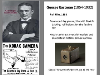 8 
GGeeoorrggee EEaassttmmaann (1854-1932) 
Roll Film, 1888 
Developed dry plates, film with flexible 
backing, roll holders for the flexible 
film 
Kodak camera: camera for novice, and 
an amateur motion-picture camera. 
Kodak: “You press the button, we do the rest.” 
 