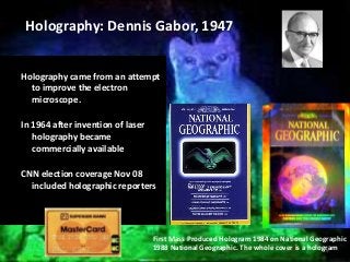 Holography came from an attempt
to improve the electron
microscope.
In 1964 after invention of laser
holography became
commercially available
CNN election coverage Nov 08
included holographic reporters
19
First Mass Produced Hologram 1984 on National Geographic
1988 National Geographic. The whole cover is a hologram
Holography: Dennis Gabor, 1947
 